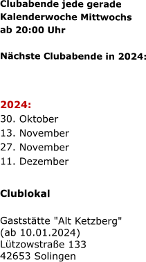 Clubabende jede gerade   Kalenderwoche Mittwochs   ab 20:00 Uhr    Nächste Clubabende in 2024:      2024:  30. Oktober  13. November  27. November  11. Dezember    Clublokal  Gaststätte "Alt Ketzberg" (ab 10.01.2024) Lützowstraße 133 42653 Solingen