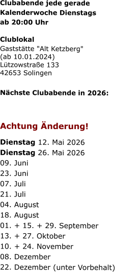 Clubabende jede gerade   Kalenderwoche Dienstags   ab 20:00 Uhr   Clublokal Gaststätte "Alt Ketzberg" (ab 10.01.2024) Lützowstraße 133 42653 Solingen    Nächste Clubabende in 2026:      Achtung Änderung!   Dienstag 12. Mai 2026  Dienstag 26. Mai 2026  09. Juni  23. Juni  07. Juli  21. Juli  04. August  18. August  01. + 15. + 29. September  13. + 27. Oktober  10. + 24. November  08. Dezember  22. Dezember (unter Vorbehalt)